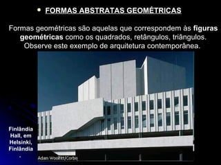  FORMAS ABSTRATAS GEOMÉTRICAS
Formas geométricas são aquelas que correspondem às figuras
geométricas como os quadrados, retângulos, triângulos.
Observe este exemplo de arquitetura contemporânea.
Finlândia
Hall, em
Helsinki,
Finlândia
.
 