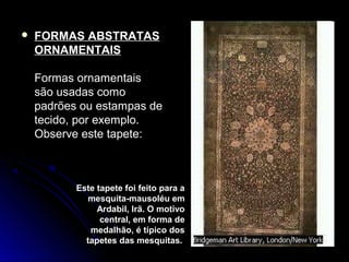  FORMAS ABSTRATAS
ORNAMENTAIS
Formas ornamentais
são usadas como
padrões ou estampas de
tecido, por exemplo.
Observe este tapete:
Este tapete foi feito para a
mesquita-mausoléu em
Ardabil, Irã. O motivo
central, em forma de
medalhão, é típico dos
tapetes das mesquitas.
 