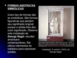  FORMAS ABSTRATAS
SIMBÓLICAS
Outro tipo de formas são
as simbólicas. São formas
figurativas que perdem
seu significado original
porque o artista lhes deu
outro significado. Observe
esta instalação de
George Segal, escultor
americano
contemporâneo. Ele
utilizou elementos do
cotidiano para expressar
solidão.
Instalação “A cortina” (1974), de
George Segal
 