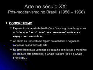 Arte no século XX:Arte no século XX:
Pós-modernismo no Brasil (1950 – 1960)Pós-modernismo no Brasil (1950 – 1960)
 CONCRETISMOCONCRETISMO:
 Expressão dada pelo holandês Van Doesburg para designar os
artistas que “construíam” uma nova estrutura de cor e
espaço com suas obras;
 As obras do Concretismo fogem da realidade e negam os
conceitos acadêmicos da arte;
 No Brasil tem duas vertentes de trabalho com ideias e maneiras
de produzir arte diferentes: o Grupo Ruptura (SP) e o Grupo
Frente (RJ).
 