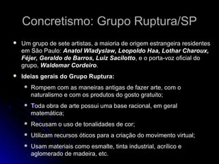 Concretismo: Grupo Ruptura/SPConcretismo: Grupo Ruptura/SP
 Um grupo de sete artistas, a maioria de origem estrangeira residentes
em São Paulo: Anatol Wladyslaw, Leopoldo Haa, Lothar Charoux,
Féjer, Geraldo de Barros, Luiz Sacilotto, e o porta-voz oficial do
grupo, Waldemar Cordeiro.
 Ideias gerais do Grupo Ruptura:
 Rompem com as maneiras antigas de fazer arte, com o
naturalismo e com os produtos do gosto gratuito;
 Toda obra de arte possui uma base racional, em geral
matemática;
 Recusam o uso de tonalidades de cor;
 Utilizam recursos óticos para a criação do movimento virtual;
 Usam materiais como esmalte, tinta industrial, acrílico e
aglomerado de madeira, etc.
 