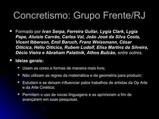 Concretismo: Grupo Frente/RJConcretismo: Grupo Frente/RJ
 Formado por Ivan Serpa, Ferreira Gullar, Lygia Clark, Lygia
Pape, Aluísio Carvão, Carlos Val, João José da Silva Costa,
Vicent Ibberson, Emil Baruch, Franz Weissmann, César
Oiticica, Hélio Oiticica, Rubem Ludolf, Elisa Martins da Silveira,
Décio Vieira e Abraham Palatinik, Athos Bulcão, entre outros.
 Ideias gerais:
 Usam as cores e formas de maneira mais livre;
 Não utilizam as regras da matemática e da geometria para produzir;
 Estudam e se deixam influenciar palos trabalhos de artistas da Op Arte
e da Arte Cinética;
 Permitem o uso de novas linguagens e as aprimoram a fim de
avançarem em suas pesquisas.
 