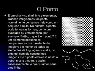 O PontoO Ponto
 É um sinal visual mínimo e elementar,
Quando imaginamos um ponto,
normalmente pensamos nele como um
pequeno círculo. No entanto, o ponto
pode ter outras formas, como um
quadrado ou uma mancha, por
exemplo. Então, o que é um ponto? É
um elemento pequeno se
compararmos com o restante da
imagem; é o menor de todos os
elementos da linguagem visual e, no
entanto, com ele construímos
imagens. Se o ponto estivesse unido a
outro, e este a outro, e assim
sucessivamente, o que viríamos seria
uma linha.
 