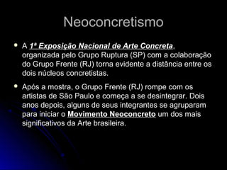 NeoconcretismoNeoconcretismo
 A 1ª Exposição Nacional de Arte Concreta,
organizada pelo Grupo Ruptura (SP) com a colaboração
do Grupo Frente (RJ) torna evidente a distância entre os
dois núcleos concretistas.
 Após a mostra, o Grupo Frente (RJ) rompe com os
artistas de São Paulo e começa a se desintegrar. Dois
anos depois, alguns de seus integrantes se agruparam
para iniciar o Movimento Neoconcreto um dos mais
significativos da Arte brasileira.
 