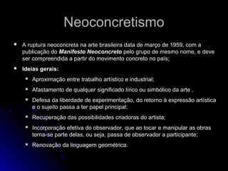 NeoconcretismoNeoconcretismo
 A ruptura neoconcreta na arte brasileira data de março de 1959, com a
publicação do Manifesto Neoconcreto pelo grupo de mesmo nome, e deve
ser compreendida a partir do movimento concreto no país;
 Ideias gerais:
 Aproximação entre trabalho artístico e industrial;
 Afastamento de qualquer significado lírico ou simbólico da arte .
 Defesa da liberdade de experimentação, do retorno à expressão artística
e o sujeito passa a ter papel principal;
 Recuperação das possibilidades criadoras do artista;
 Incorporação efetiva do observador, que ao tocar e manipular as obras
torna-se parte delas, ou seja, passa de observador a participante;
 Renovação da linguagem geométrica.
 