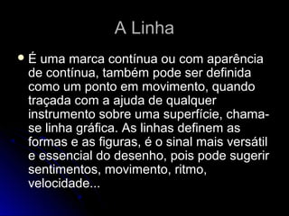 A LinhaA Linha
É uma marca contínua ou com aparência
de contínua, também pode ser definida
como um ponto em movimento, quando
traçada com a ajuda de qualquer
instrumento sobre uma superfície, chama-
se linha gráfica. As linhas definem as
formas e as figuras, é o sinal mais versátil
e essencial do desenho, pois pode sugerir
sentimentos, movimento, ritmo,
velocidade...
 