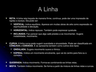 A LinhaA Linha
 RETA: A linha reta traçada de maneira firme, contínua, pode dar uma impressão de
rigidez e dureza. Ela pode ser:
 VERTICAL: Indica equilíbrio. Aparece em muitas obras de arte como expressão de
espiritualidade e elevação.
 HORIZONTAL: Indica repouso. Também pode expressar quietude.
 INCLINADA: Faz parecer que algo satã prestes a se movimentar. Sugere
instabilidade, movimento.
 CURVA: A linha curva pode sugerir suavidade e sinuosidade. Pode ser classificada em
CÔNCAVA e CONVEXA. E se apresenta também como outros dois tipos:
 ONDULADA: Sugere movimento suave e rítmico.
 ESPIRAL: Indica um movimento envolvente, que vai do centro para fora ou o
contrário.
 QUEBRADA: Indica movimento. Forma-se combinando-se linhas retas.
 MISTA: Também indica movimento. Se forma a partir da mistura de linhas retas e curvas.
 
