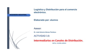 MOTUL, YUCATÁN, MÉXICO
INGENIERÍA INDUSTRIAL
Logística y Distribución para el comercio
electrónico.
Elaborado por: alumno
Asesor:
Dr. José Antonio Alonzo Pacheco
ACTIVIDAD 3.8:
Intermediarios en Canales de Distribución.
 