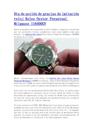 Día de acción de gracias de imitación
reloj Rolex Oyster Perpetual
Milgauss 116400GV
Rolex es una marca muy respetada en todo el mundo y la marca es reconocida
por sus excelentes relojes automáticos tanto para hombres como para
mujeres. La réplica del reloj Rolex Oyster Perpetual Milgauss 116400GV
es única en su clase.
Ahora, introduzcamos otro reloj, la réplica del reloj Rolex Oyster
Perpetual Milgauss 116400GV es similar, sobre el Rolex Milgauss Black Dial
Green Crystal 116400. El acero está bellamente mecanizado con superficies
lisas y el cristal verde es la marca registrada de esta réplica de Milgauss.
Este reloj vino con un movimiento Rolex 3131 Swiss Clone. La esfera negra
del reloj aumenta el contraste con el cristal teñido de verde y es muy
detallada con impresiones claras. El estuche de 40 mm tiene un brazalete
de acero de ostras que está equipado con una Oysterclasp con sistema de
extensión easylink de 5 mm de longitud.
El reloj resultó ser 9 ATM / BAR (90 metros) resistente al agua en nuestro
probador de vacío, que tiene un rendimiento casi idéntico al del Muilgauss
genuino. La precisión de movimiento de este reloj es de -6 / + 6 segundos
por día, lo que es una gran precisión incluso para un movimiento Rolex
genuino. La corona es de uso agradable con buena retroalimentación. El
rotor de bobinado es silencioso y de funcionamiento suave.
 