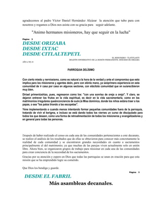 agradecemos al padre Víctor Daniel Hernández Alcázar la atención que tubo para con
nosotros y rogamos a Dios nos asista con su gracia para seguir adelante.

         "Animo hermanos misioneros, hay que seguir en la lucha"
Página   3

DESDE ORIZABA
DESDE IXTAC
DESDE CITLALTEPETL
                                                                              EL MISIONERO– TLATITLANTI
                                        BOLETÍN INFORMATIVO DE LA MISIÓN PERMANENTE. DIÓCESIS DE ORIZABA
AÑO 2 NO. 8



                                      PARROQUIA DELÍSIMO


Con cierto miedo y nerviosismo, como es natural a la hora de la verdad y ante el compromiso que esto
implica para los misioneros y agentes deón, pero con elónla mano, ya seóprimera experiencia en esta
comunidad de ir casa por casa en algunos sectores, con elácitola comunidad que en suíarecibieron
muy bien.
Diríael primeróúshizo, pues, regresaron como los: "con una sonrisa de oreja a oreja". Y claro, se
dejaron entrever los frutos en la vida espiritual, es decir en la vida sacramentaria, como en los
matrimonios irregulares queánconciencia de suón,la Misa dominica, donde los niños estána traer a los
papas, o sea "los patos tirando a las escopetas".
Yéne implementando o cuando menos intentando formar pequeñas comunidades fuera de la parroquia,
tratando de vivir el kerigma, e incluso se está dando todos los viernes un curso de discipulado para
todos los que deseen, como una forma de retroalimentación de todos los misioneros y evangelizadores y
en general para todas las personas.




Después de haber realizado el censo en cada una de las comunidades pertenecientes a este decanato,
se realizo el análisis de los resultados que de ellas se obtuvieron para conocer más concretamente la
realidad de cada comunidad y se encontraron grandes necesidades en cuanto a sacramentos
principalmente el del matrimonio; ya que muchas de las parejas viven actualmente solo en unión
libre. Ahora bien, se organizaron grupos de trabajo para misionar en cada una de las comunidades
para crear conciencia de la necesidad de los sacramentos.
Gracias por su atención y espero en Dios que todas las parroquias se unan en oración para que esta
misión que se ha emprendido logre su cometido.

Que Dios los bendiga y guarde.
                                                                                              Página   3

  DESDE EL FABRIL
          Más asambleas decanales.
 