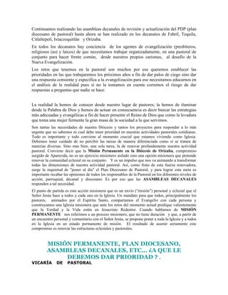 Continuamos realizando las asambleas decanales de revisión y actualización del PDP (plan
diocesano de pastoral) hasta ahora se han realizado en los decanatos de Fabril, Tequila,
Citlaltepetl, Ixtaczoquitlàn y Orizaba.
En todos los decanatos hay conciencia de los agentes de evangelización (presbíteros,
religiosos (as) y laicos) de que necesitamos trabajar organizadamente, en una pastoral de
conjunto para hacer frente común, desde nuestros propios carismas, al desafío de la
Nueva Evangelización.
Los retos que tenemos en la pastoral son muchos por eso queremos establecer las
prioridades en las que trabajaremos los próximos años a fin de dar palos de ciego sino dar
una respuesta consiente y especifica a la evangelización para eso necesitamos educarnos en
el análisis de la realidad pues si no la tomamos en cuenta corremos el riesgo de dar
respuestas a preguntas que nadie se hace.


La realidad la hemos de conocer desde nuestro lugar de pastores; la hemos de iluminar
desde la Palabra de Dios y hemos de actuar en consecuencia es decir buscar las estrategias
más adecuadas y evangélicas a fin de hacer presente el Reino de Dios que como la levadura
que toma una mujer fermente la gran masa de la sociedad a la que servimos.
Son tantas las necesidades de nuestra Diócesis y tantos los proyectos para responder a lo más
urgente que no sabemos ni cual debe tener prioridad en nuestras actividades pastorales cotidianas.
Todo es importante y todo conviene al momento crucial que estamos viviendo como Iglesia.
Debemos tener cuidado de no percibir las tareas de manera diferenciada como si se tratara de
materias diversas. Sino mas bien, una sola tarea, la de renovar profundamente nuestra actividad
pastoral. Conviene decir que la Misión Permanente en la Diócesis de Orizaba, compromiso
surgido de Aparecida, no es un ejercicio misionero aislado sino una opción misionera que pretende
renovar la comunidad eclesial en su conjunto. Y es un impulso que nos va animando a transformar
todas las dimensiones de nuestra actividad pastoral. Así, como fruto de esta fuerza renovadora,
surge la inquietud de "poner al día" el Plan Diocesano de Pastoral, y para lograr esta meta es
importante recabar las opiniones de todos los responsables de la Pastoral en los diferentes niveles de
acción, parroquial, decanal y diocesano. Es por eso que las ASAMBLEAS DECANALES
responden a tal necesidad.
El punto de partida es esta acción misionera que es un envío (“misión”) personal y eclesial que el
Señor Jesús hace a todos y cada uno en la Iglesia. Un mandato para que todos, principalmente los
pastores, animados por el Espíritu Santo, compartamos el Evangelio con cada persona y
construyamos una Iglesia misionera que ante los retos del momento actual predique valientemente
que la Verdad y la Vida están en Jesucristo Redentor. Cuando hablamos de MISIÓN
PERMANENTE nos referimos a un proceso misionero, que no tiene duración y que, a partir de
un encuentro personal y comunitario con el Señor Jesús, se propone poner a toda la Iglesia y a todos
en la Iglesia en un estado permanente de misión. El resultado de asumir seriamente este
compromiso es renovar las estructuras eclesiales y pastorales.


         MISIÓN PERMANENTE, PLAN DIOCESANO,
         ASAMBLEAS DECANALES, ETC... ¿A QUE LE
              DEBEMOS DAR PRIORIDAD ? .
VICARÍA        DE     PASTORAL
 