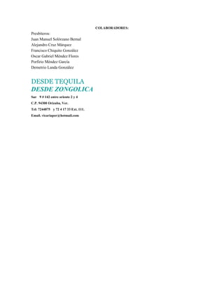 COLABORADORES:
Presbíteros:
Juan Manuel Solórzano Bernal
Alejandro Cruz Márquez
Francisco Chiquito González
Oscar Gabriel Méndez Flores
Porfirio Méndez García
Demetrio Landa González


DESDE TEQUILA
DESDE ZONGOLICA
Sur 9 # 142 entre oriente 2 y 4
C.P. 94300 Orizaba, Ver.
Tel: 7244875 y 72 4 17 33 Ext. 111.
Email. vicariapor@hotmail.com
 