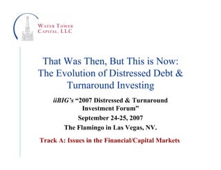 That Was Then, But This is Now:
The Evolution of Distressed Debt &
      Turnaround Investing
    iiBIG’s “2007 Distressed & Turnaround
              Investment Forum”
             September 24-25, 2007
        The Flamingo in Las Vegas, NV.
Track A: Issues in the Financial/Capital Markets
 