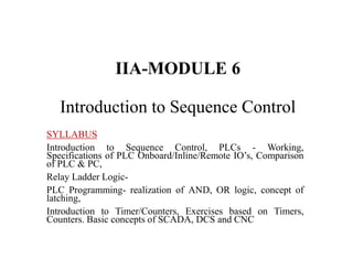 IIA-MODULE 6
Introduction to Sequence Control
SYLLABUS
Introduction to Sequence Control, PLCs - Working,
Specifications of PLC Onboard/Inline/Remote IO’s, Comparison
of PLC & PC,
Relay Ladder Logic-
PLC Programming- realization of AND, OR logic, concept of
latching,
Introduction to Timer/Counters, Exercises based on Timers,
Counters. Basic concepts of SCADA, DCS and CNC
 