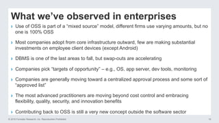 © 2016 Forrester Research, Inc. Reproduction Prohibited 10
What we’ve observed in enterprises
›  Use of OSS is part of a “mixed source” model, different firms use varying amounts, but no
one is 100% OSS
›  Most companies adopt from core infrastructure outward, few are making substantial
investments on employee client devices (except Android)
›  DBMS is one of the last areas to fall, but swap-outs are accelerating
›  Companies pick “targets of opportunity” – e.g., OS, app server, dev tools, monitoring
›  Companies are generally moving toward a centralized approval process and some sort of
“approved list”
›  The most advanced practitioners are moving beyond cost control and embracing
flexibility, quality, security, and innovation benefits
›  Contributing back to OSS is still a very new concept outside the software sector
 
