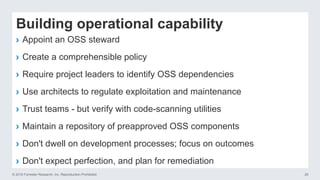 © 2016 Forrester Research, Inc. Reproduction Prohibited 20
Building operational capability
›  Appoint an OSS steward
›  Create a comprehensible policy
›  Require project leaders to identify OSS dependencies
›  Use architects to regulate exploitation and maintenance
›  Trust teams - but verify with code-scanning utilities
›  Maintain a repository of preapproved OSS components
›  Don't dwell on development processes; focus on outcomes
›  Don't expect perfection, and plan for remediation
 