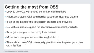 © 2016 Forrester Research, Inc. Reproduction Prohibited 21
Getting the most from OSS
›  Look to projects with strong committer communities
›  Prioritize projects with commercial support or dual-use options
›  Start at the base of the application platform and move up
›  Be realistic about support for alternative commercial products
›  Trust your people … but verify their actions
›  Move from acceptance to active exploitation
›  Think about how OSS community practices can improve your own
organization
 
