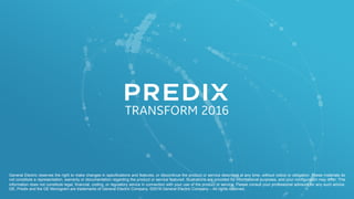 General Electric reserves the right to make changes in specifications and features, or discontinue the product or service described at any time, without notice or obligation. These materials do
not constitute a representation, warranty or documentation regarding the product or service featured. Illustrations are provided for informational purposes, and your configuration may differ. This
information does not constitute legal, financial, coding, or regulatory advice in connection with your use of the product or service. Please consult your professional advisors for any such advice.
GE, Predix and the GE Monogram are trademarks of General Electric Company. ©2016 General Electric Company – All rights reserved.
 