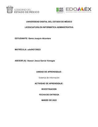 UNIVERSIDAD DIGITAL DEL ESTADO DE MÉXICO
LICENCIATURA EN INFORMÁTICA ADMINISTRATIVA
ESTUDIANTE: Gema Joaquin Alcantara
MATRÍCULA: udx042130023
ASESOR (A): Asesor Jesus Garcia Vanegas
UNIDAD DE APRENDIZAJE:
Sistemas de información
ACTIVIDAD DE APRENDIZAJE:
INVESTIGACION
FECHA DE ENTREGA
MARZO DE 2022
 