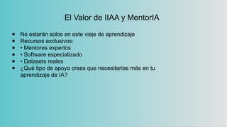 El Valor de IIAA y MentorIA
● No estarán solos en este viaje de aprendizaje
● Recursos exclusivos:
● • Mentores expertos
● • Software especializado
● • Datasets reales
● ¿Qué tipo de apoyo crees que necesitarías más en tu
aprendizaje de IA?
 