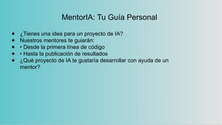 MentorIA: Tu Guía Personal
● ¿Tienes una idea para un proyecto de IA?
● Nuestros mentores te guiarán:
● • Desde la primera línea de código
● • Hasta la publicación de resultados
● ¿Qué proyecto de IA te gustaría desarrollar con ayuda de un
mentor?
 