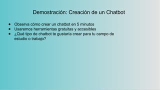 Demostración: Creación de un Chatbot
● Observa cómo crear un chatbot en 5 minutos
● Usaremos herramientas gratuitas y accesibles
● ¿Qué tipo de chatbot te gustaría crear para tu campo de
estudio o trabajo?
 