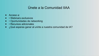 Únete a la Comunidad IIAA
● Acceso a:
● • Webinars exclusivos
● • Oportunidades de networking
● • Recursos adicionales
● ¿Qué esperas ganar al unirte a nuestra comunidad de IA?
 