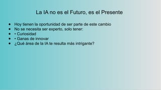 La IA no es el Futuro, es el Presente
● Hoy tienen la oportunidad de ser parte de este cambio
● No se necesita ser experto, solo tener:
● • Curiosidad
● • Ganas de innovar
● ¿Qué área de la IA te resulta más intrigante?
 