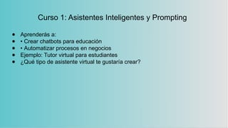 Curso 1: Asistentes Inteligentes y Prompting
● Aprenderás a:
● • Crear chatbots para educación
● • Automatizar procesos en negocios
● Ejemplo: Tutor virtual para estudiantes
● ¿Qué tipo de asistente virtual te gustaría crear?
 