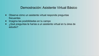 Demostración: Asistente Virtual Básico
● Observa cómo un asistente virtual responde preguntas
frecuentes
● Imagina las posibilidades en tu campo
● ¿Qué preguntas le harías a un asistente virtual en tu área de
estudio?
 