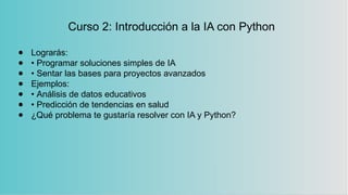 Curso 2: Introducción a la IA con Python
● Lograrás:
● • Programar soluciones simples de IA
● • Sentar las bases para proyectos avanzados
● Ejemplos:
● • Análisis de datos educativos
● • Predicción de tendencias en salud
● ¿Qué problema te gustaría resolver con IA y Python?
 