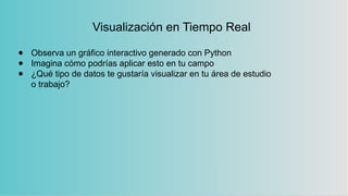 Visualización en Tiempo Real
● Observa un gráfico interactivo generado con Python
● Imagina cómo podrías aplicar esto en tu campo
● ¿Qué tipo de datos te gustaría visualizar en tu área de estudio
o trabajo?
 
