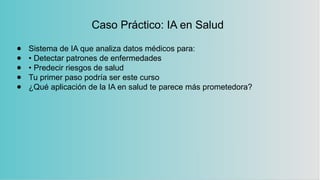 Caso Práctico: IA en Salud
● Sistema de IA que analiza datos médicos para:
● • Detectar patrones de enfermedades
● • Predecir riesgos de salud
● Tu primer paso podría ser este curso
● ¿Qué aplicación de la IA en salud te parece más prometedora?
 