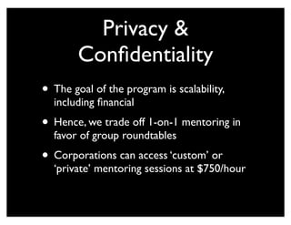 Privacy &
Confidentiality
• The goal of the program is scalability,
including financial
• Hence, we trade off 1-on-1 mentoring in
favor of group roundtables
• Corporations can access ‘custom’ or
‘private’ mentoring sessions at $750/hour