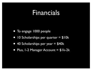 Financials
• To engage 1000 people
• 10 Scholarships per quarter = $10k
• 40 Scholarships per year = $40k
• Plus, 1-2 Manager Account = $1k-2k