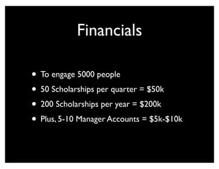 Financials
• To engage 5000 people
• 50 Scholarships per quarter = $50k
• 200 Scholarships per year = $200k
• Plus, 5-10 Manager Accounts = $5k-$10k