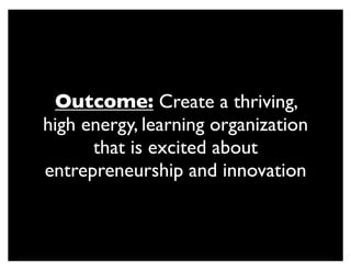 Outcome: Create a thriving,
high energy, learning organization
that is excited about
entrepreneurship and innovation