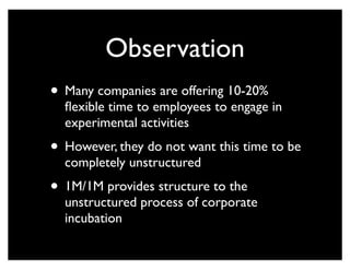 Observation
• Many companies are offering 10-20%
flexible time to employees to engage in
experimental activities
• However, they do not want this time to be
completely unstructured
• 1M/1M provides structure to the
unstructured process of corporate
incubation