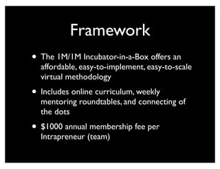 Framework
• The 1M/1M Incubator-in-a-Box offers an
affordable, easy-to-implement, easy-to-scale
virtual methodology
• Includes online curriculum, weekly
mentoring roundtables, and connecting of
the dots
• $1000 annual membership fee per
Intrapreneur (team)