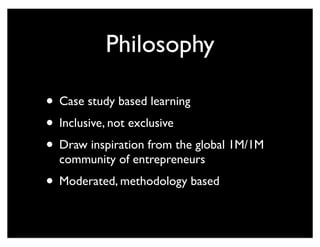 Philosophy
• Case study based learning
• Inclusive, not exclusive
• Draw inspiration from the global 1M/1M
community of entrepreneurs
• Moderated, methodology based