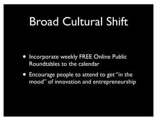 Broad Cultural Shift
• Incorporate weekly FREE Online Public
Roundtables to the calendar
• Encourage people to attend to get “in the
mood” of innovation and entrepreneurship