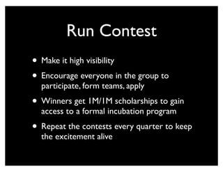 Run Contest
• Make it high visibility
• Encourage everyone in the group to
participate, form teams, apply
• Winners get 1M/1M scholarships to gain
access to a formal incubation program
• Repeat the contests every quarter to keep
the excitement alive