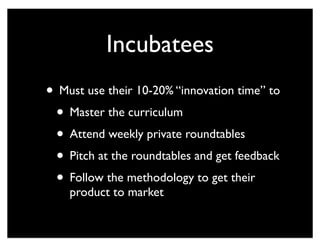 Incubatees
• Must use their 10-20% “innovation time” to
• Master the curriculum
• Attend weekly private roundtables
• Pitch at the roundtables and get feedback
• Follow the methodology to get their
product to market