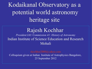 Rajesh Kochhar
President IAU Commission 41: History of Astronomy
Indian Institute of Science Education and Research
Mohali
rkochhar2000@yahoo.com
Colloquium given at Indian Institute of Astrophysics Bangalore,
25 September 2012
Kodaikanal Observatory as a
potential world astronomy
heritage site
 