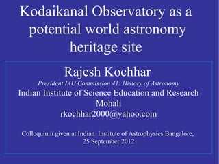 Kodaikanal Observatory as a 
potential world astronomy 
heritage site 
Rajesh Kochhar 
President IAU Commission 41: History of Astronomy 
Indian Institute of Science Education and Research 
Mohali 
rkochhar2000@yahoo.com 
Colloquium given at Indian Institute of Astrophysics Bangalore, 
25 September 2012 
 