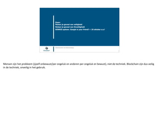 Blockchain Workspace www.blockchainworkspace.com !15
Doen: 
Noteer je gevoel van veiligheid
Noteer je gevoel van Onveiligheid
KENNIS opdoen. Google is your friend! + 18 oktober a.s.!
@henkvancann and @bcworkspace
Mensen	zijn	het	probleem	(jijzelf	onbewust/per	ongeluk	en	anderen	per	ongeluk	en	bewust),	niet	de	techniek.	Blockchain	zijn	dus	veilig	
in	de	techniek,	onveilig	in	het	gebruik.
 