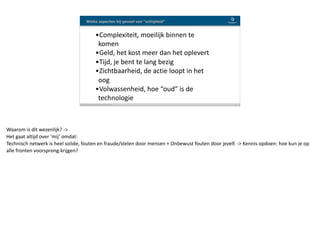 Blockchain Workspace www.blockchainworkspace.com !16
Welke aspecten bij gevoel van “veiligheid”
•Complexiteit,	moeilijk	binnen	te	
komen	
•Geld,	het	kost	meer	dan	het	oplevert	
•Tijd,	je	bent	te	lang	bezig	
•Zichtbaarheid,	de	actie	loopt	in	het	
oog	
•Volwassenheid,	hoe	“oud”	is	de	
technologie
Waarom	is	dit	wezenlijk?	->	
Het	gaat	altijd	over	‘mij’	omdat:	
Technisch	netwerk	is	heel	solide,	fouten	en	fraude/stelen	door	mensen	+	Onbewust	fouten	door	jezelf.	->	Kennis	opdoen:	hoe	kun	je	op	
alle	fronten	voorsprong	krijgen?
 