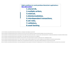 Blockchain Workspace www.blockchainworkspace.com !18
1.shared db,
2.multiple writers,
3.mistrust,
4.disintermediation,
5.interdependent transactions,
6.set rules,
7.validators,
8.asset backing
Eight conditions to avoid pointless blockchain applications -
Nov 2015 article :
1st out of 8 conditions to avoid pointless blockchain projects: Blockchains are a technology for shared databases, do you need one?!
2nd out of 8 conditions to avoid pointless blockchain projects: there needs to be more than one entity which is generating the transactions that modify the database. Do you know who these writers are?
3rd out of 8 conditions to avoid pointless blockchain projects: there also needs to be some degree of mistrust between those entities; it can also exist within a single large organization, for example between departments or the operations in different countries.
4th out of 8 conditions to avoid pointless blockchain projects: disintermediation, is there any good reason to take away (the service of) a middleman?!
5th out of 8 conditions to avoid pointless blockchain projects: Blockchains truly shine where there is some interaction between the transactions created by these writers. Interdependencies wanted!
6th out of 8 conditions to avoid pointless blockchain projects: This isn’t really a condition, but rather an inevitable consequence of the first 5 points: the database must contain embedded rules restricting the transactions performed.
7th out of 8 conditions to avoid pointless blockchain projects: a blockchain’s job is to be the authoritative final transaction log, on whose contents all validators provably agree, do you know them and trust them?
8th out of 8 conditions to avoid pointless blockchain projects: Is there anyone standing behind the assets represented on the blockchain? If the database says that I own 10 units of something, who will allow me to claim those 10 units in the real world?
 