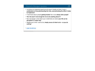 Blockchain Workspace www.blockchainworkspace.com !19
Pamela	Morgan	quotes
• ‘my	failure	to	implement	good	security	wasn’t	totally	my	fault;	it	was	a	
combination	of	misunderstanding	the	risks,	overestimating	the	effort	it	takes	
to	implement’	
• ‘I	had	heard	about	people	getting	hacked.	But	it	was	always	other	people’	
• ‘the	risk	wasn’t	real	enough	for	me	to	do	anything	about	it’	
• ‘the	real	danger	is	that	when	your	credentials	are	stolen	your	life	can	be	
disrupted	in	a	major	way’	
• ‘Maybe	you’re	like	I	used	to	be:	simply	unsure	of	what	to	do — so	you	do	
nothing’	
• LINK	TO	ARTICLE
 