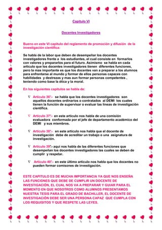 Capítulo VI


                        Docentes Investigadores


Bueno en este VI capitulo del reglamento de promoción y difusión de la
investigación científica:

Se habla de la labor que deben de desempeñar los docentes
investigadores frente a los estudiantes, el cual consiste en formarlos
con valores y prepararlos para el futuro. Asimismo se habla en cada
articulo que los docentes investigadores tienen diferentes funciones,
pero la mas importante es que los docentes van a preparar a los alumnos
para enfrentarse al mundo y formar de ellos personas capaces con
habilidades y destrezas y mas aun formar personas competentes ,
teniendo como base la ética y la moral.

En los siguientes capítulos se habla de:

   ∇ Artículo 36° se habla que los docentes investigadores son
                 .-
     aquellos docentes ordinarios o contratados al DEMI los cuales
     tienen la función de supervisar o evaluar las líneas de investigación
     científica.

   ∇ Artículo 37° en este articulo nos habla de una comisión
                .-
     evaluadora conformada por el jefe de departamento académico del
     DEMI y sus miembros.

   ∇ Artículo 38° en este artículo nos habla que el docente de
                .-
     investigación debe de acreditar un trabajo o una asignatura de
     investigación.

   ∇ Artículo 39° aquí nos habla de las diferentes funciones que
                .-
     desempeñan los docentes investigadores las cuales se deben de
     cumplir y respetar.

   ∇   Artículo 40° en este último artículo nos habla que los docentes no
                  .-
       pueden formar comisones de investigación.


ESTE CAPITULO ES DE MUCHA IMPORTANCIA YA QUE NOS ENSEÑA
LAS FUNCIONES QUE DEBE DE CUMPLIR UN DOCENTE DE
INVESTIGACIÓN, EL CUAL NOS VA A PREPARAR Y GUIAR PARA EL
MOMENTO EN QUE NOSOTROS COMO ALUMNOS PRESENTAMOS
NUESTRA TESIS PARA EL GRADO DE BACHILLER, EL DOCENTE DE
INVESTIGACIÓN DEBE SER UNA PERSONA CAPAZ QUE CUMPLA CON
LOS REQUISITOS Y QUE RESPETE LAS LEYES.
 